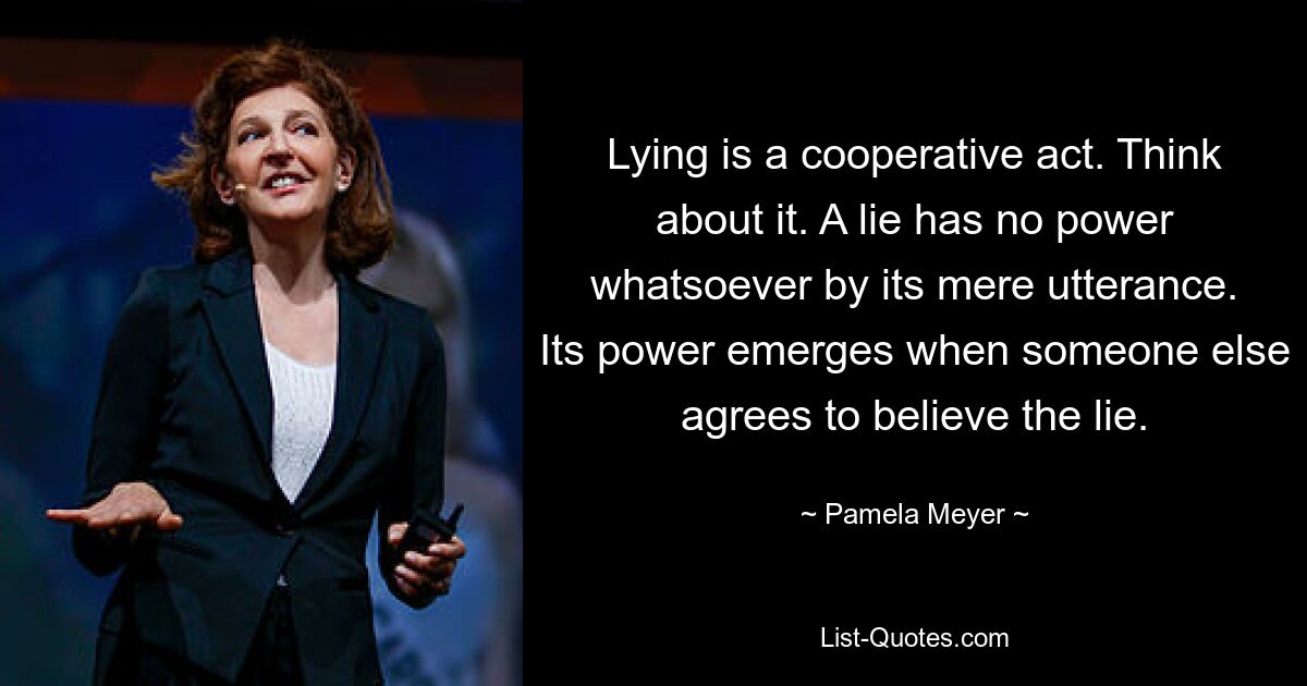 Lying is a cooperative act. Think about it. A lie has no power whatsoever by its mere utterance. Its power emerges when someone else agrees to believe the lie. — © Pamela Meyer