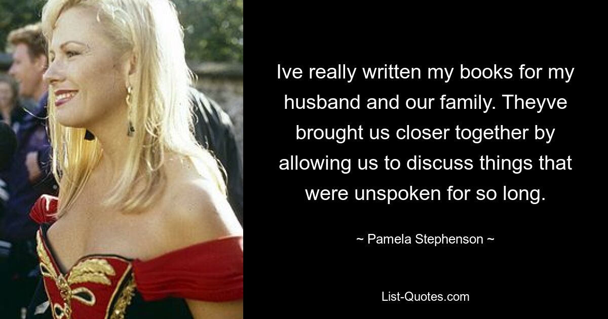 Ive really written my books for my husband and our family. Theyve brought us closer together by allowing us to discuss things that were unspoken for so long. — © Pamela Stephenson