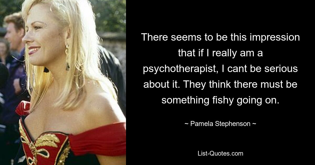 There seems to be this impression that if I really am a psychotherapist, I cant be serious about it. They think there must be something fishy going on. — © Pamela Stephenson