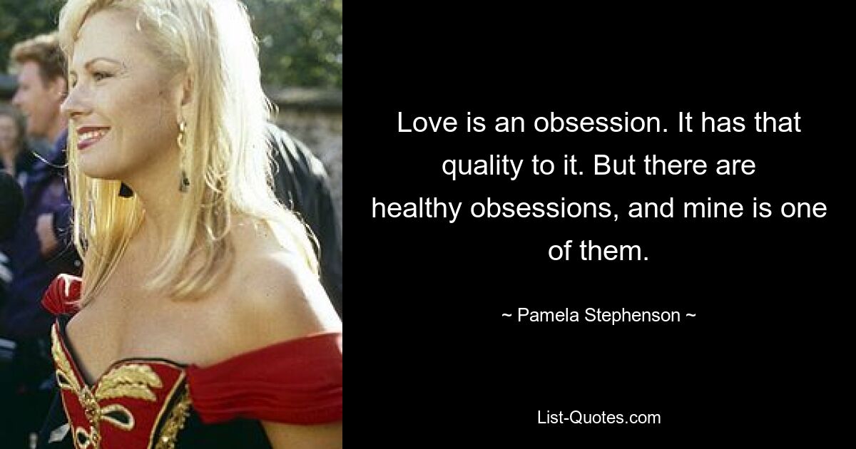 Love is an obsession. It has that quality to it. But there are healthy obsessions, and mine is one of them. — © Pamela Stephenson