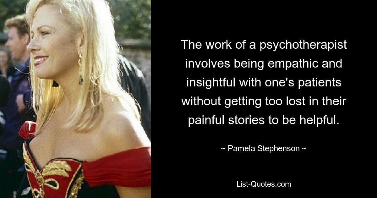 The work of a psychotherapist involves being empathic and insightful with one's patients without getting too lost in their painful stories to be helpful. — © Pamela Stephenson