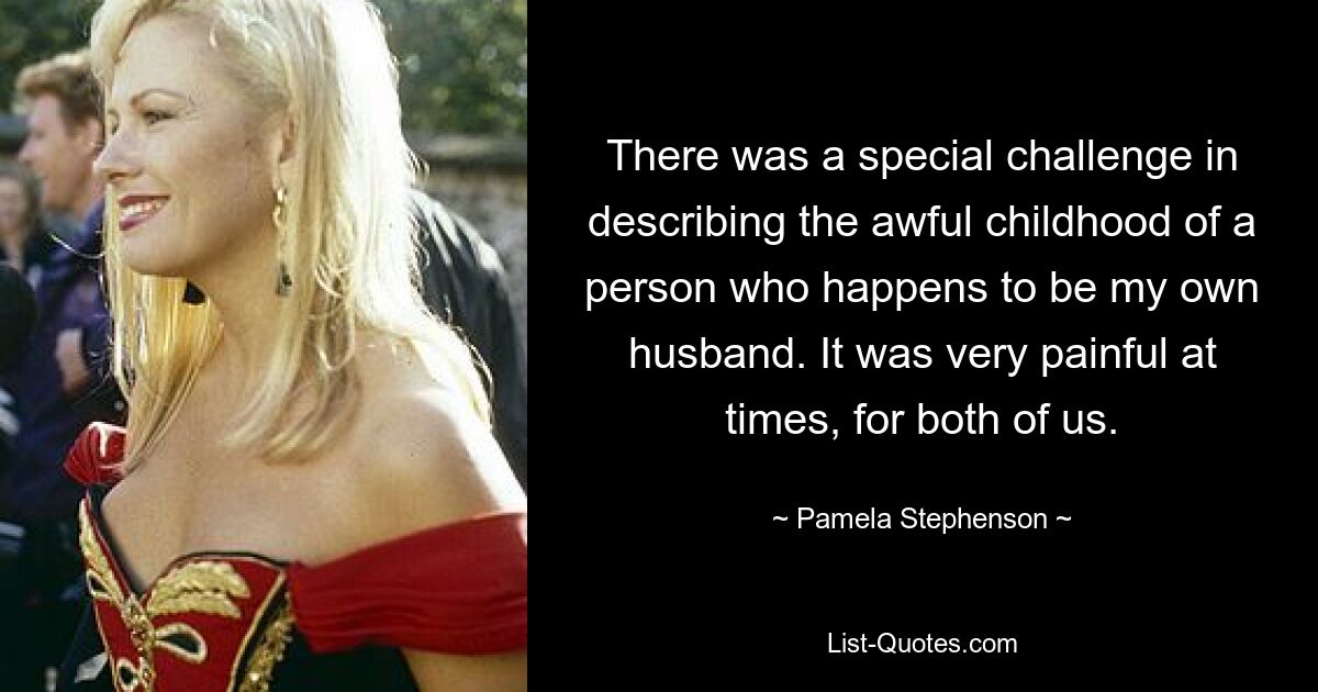 There was a special challenge in describing the awful childhood of a person who happens to be my own husband. It was very painful at times, for both of us. — © Pamela Stephenson