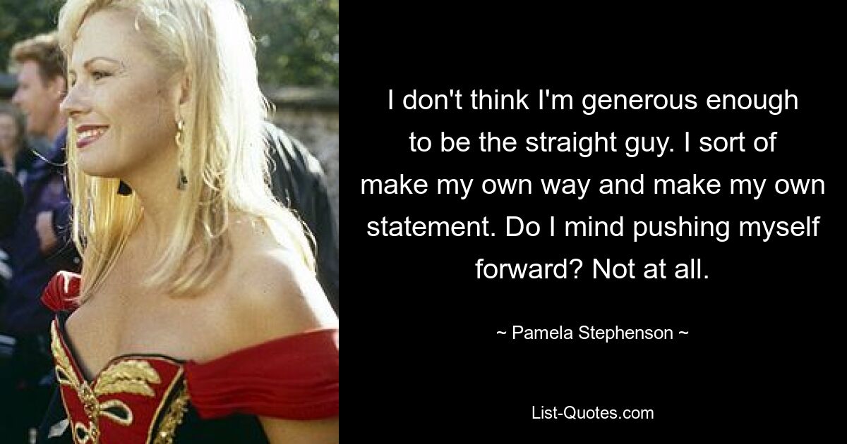 I don't think I'm generous enough to be the straight guy. I sort of make my own way and make my own statement. Do I mind pushing myself forward? Not at all. — © Pamela Stephenson