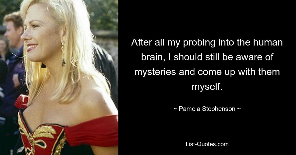 After all my probing into the human brain, I should still be aware of mysteries and come up with them myself. — © Pamela Stephenson