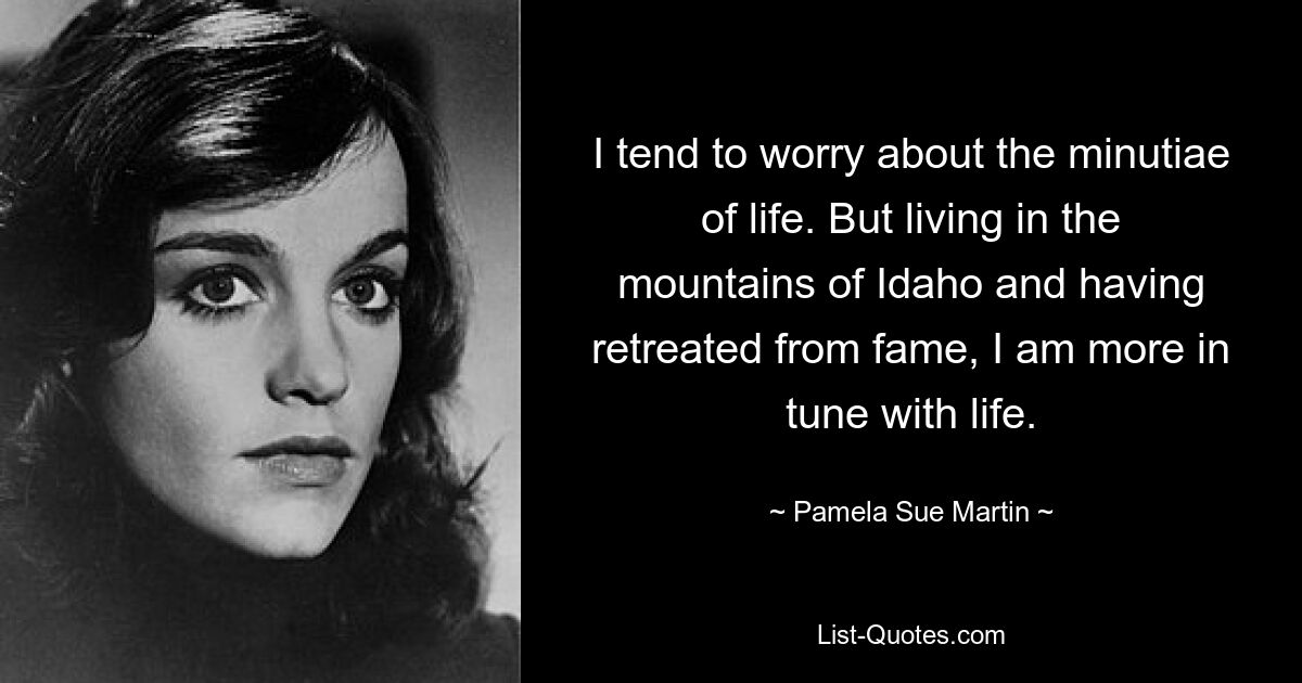 I tend to worry about the minutiae of life. But living in the mountains of Idaho and having retreated from fame, I am more in tune with life. — © Pamela Sue Martin