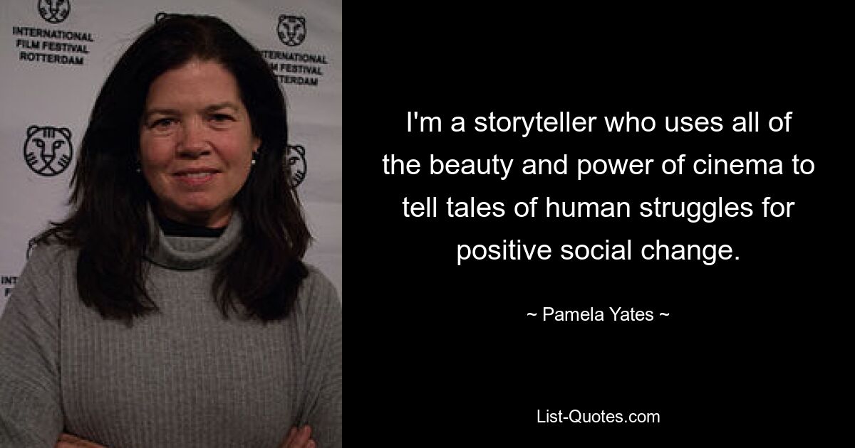 I'm a storyteller who uses all of the beauty and power of cinema to tell tales of human struggles for positive social change. — © Pamela Yates