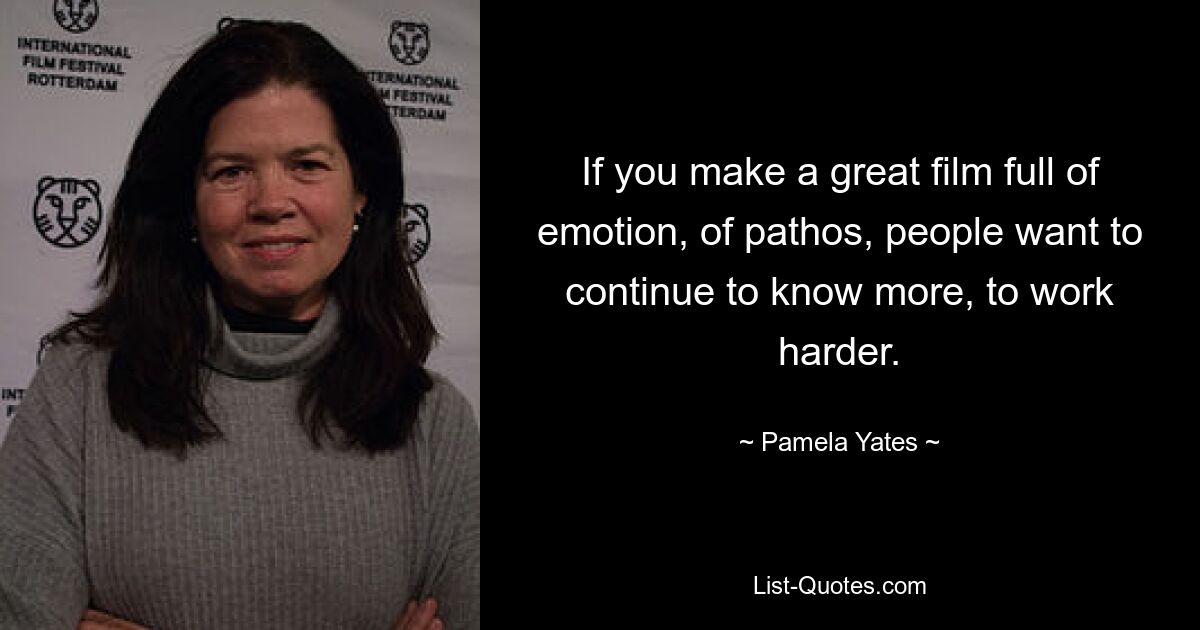 If you make a great film full of emotion, of pathos, people want to continue to know more, to work harder. — © Pamela Yates