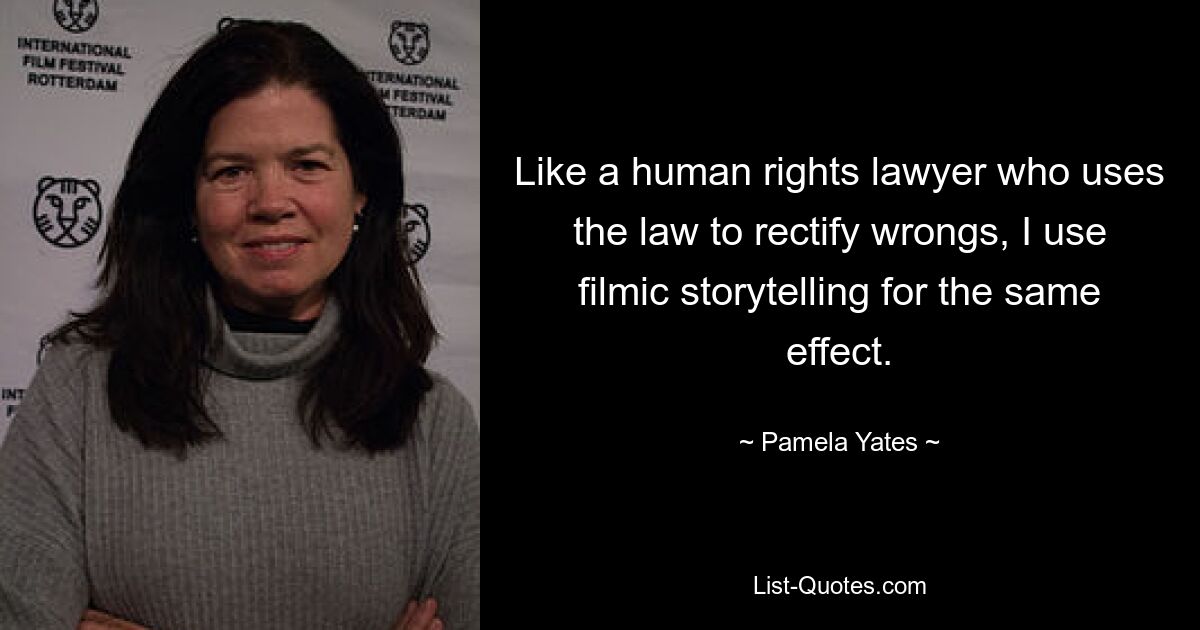 Like a human rights lawyer who uses the law to rectify wrongs, I use filmic storytelling for the same effect. — © Pamela Yates