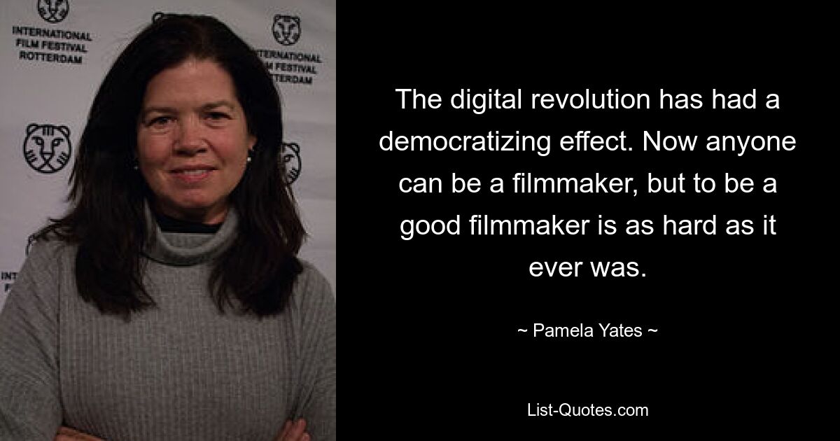 The digital revolution has had a democratizing effect. Now anyone can be a filmmaker, but to be a good filmmaker is as hard as it ever was. — © Pamela Yates