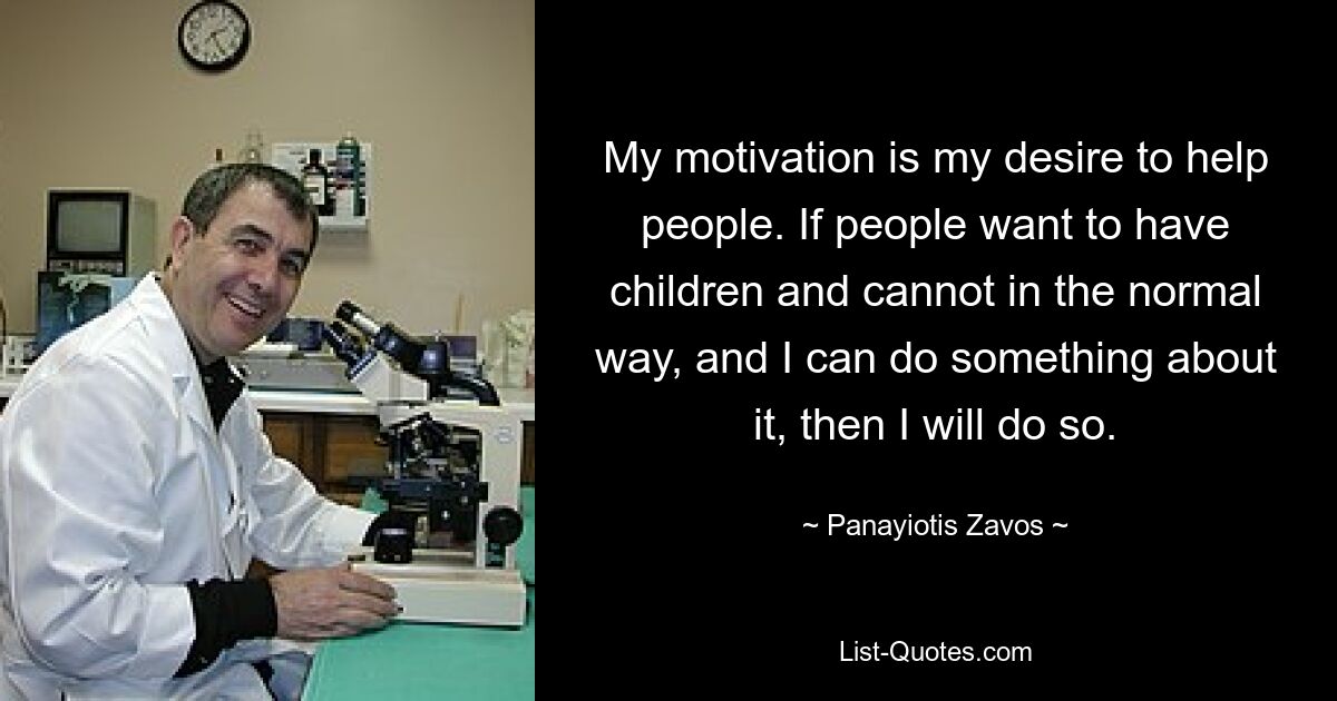 My motivation is my desire to help people. If people want to have children and cannot in the normal way, and I can do something about it, then I will do so. — © Panayiotis Zavos