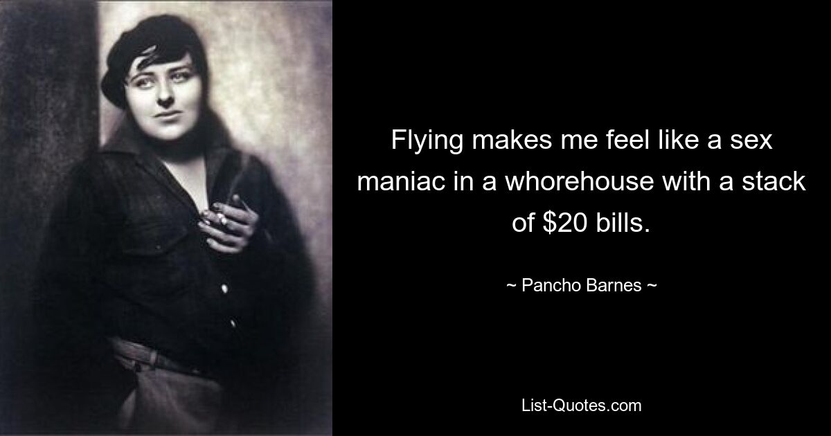 Flying makes me feel like a sex maniac in a whorehouse with a stack of $20 bills. — © Pancho Barnes