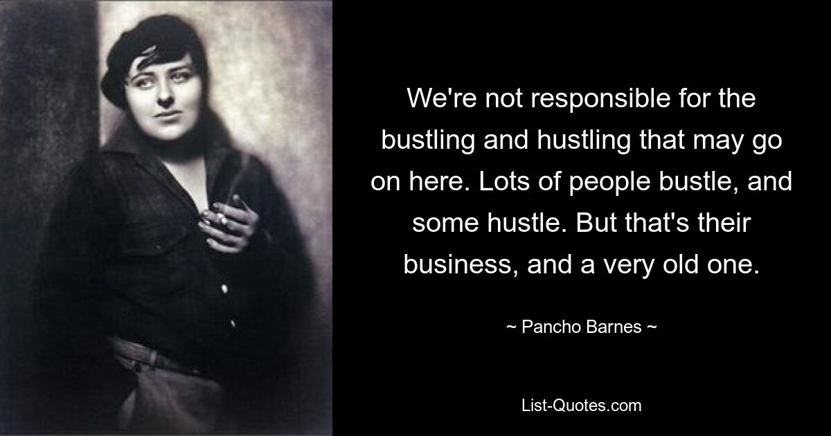 We're not responsible for the bustling and hustling that may go on here. Lots of people bustle, and some hustle. But that's their business, and a very old one. — © Pancho Barnes