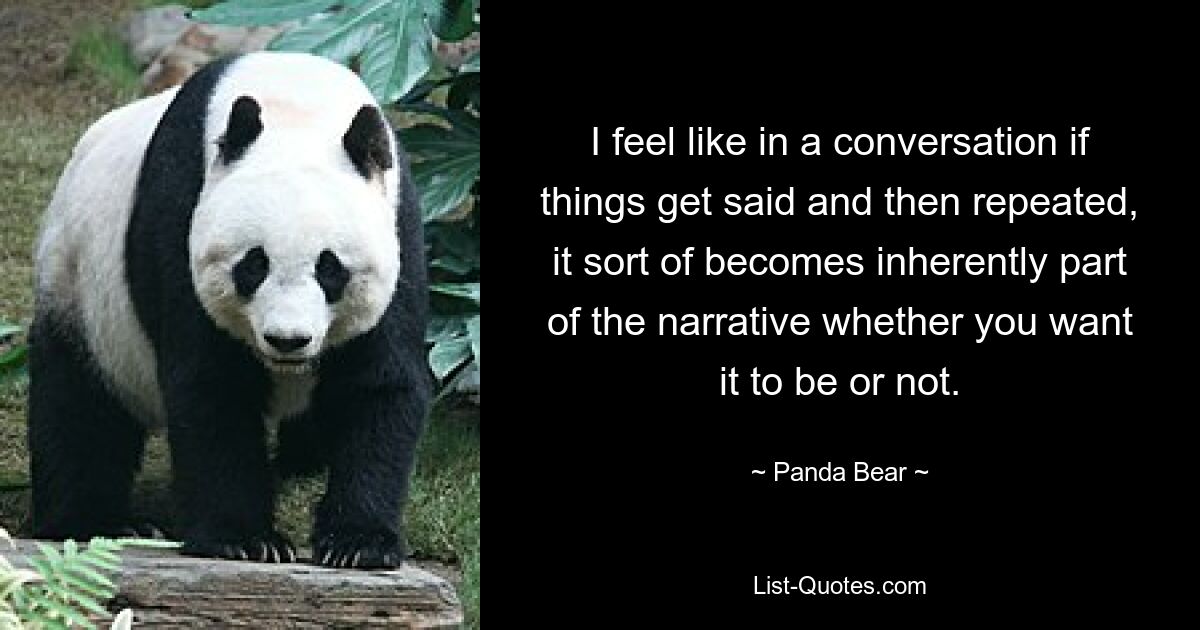 I feel like in a conversation if things get said and then repeated, it sort of becomes inherently part of the narrative whether you want it to be or not. — © Panda Bear