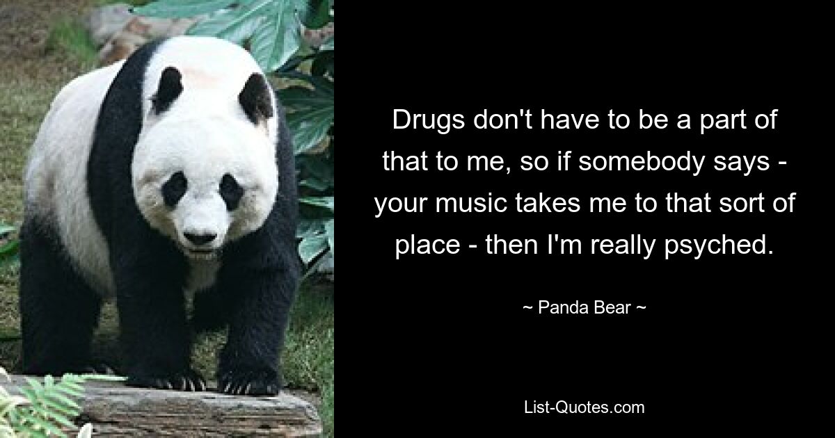 Drugs don't have to be a part of that to me, so if somebody says - your music takes me to that sort of place - then I'm really psyched. — © Panda Bear