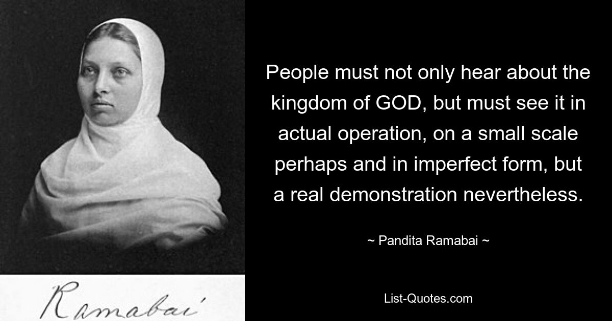 People must not only hear about the kingdom of GOD, but must see it in actual operation, on a small scale perhaps and in imperfect form, but a real demonstration nevertheless. — © Pandita Ramabai