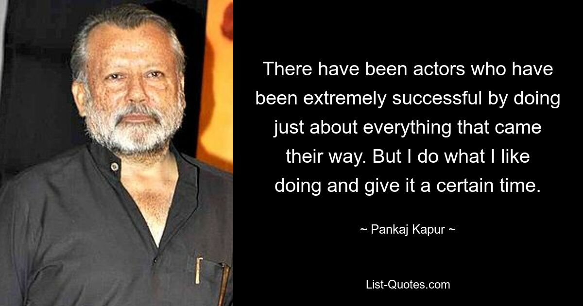 There have been actors who have been extremely successful by doing just about everything that came their way. But I do what I like doing and give it a certain time. — © Pankaj Kapur