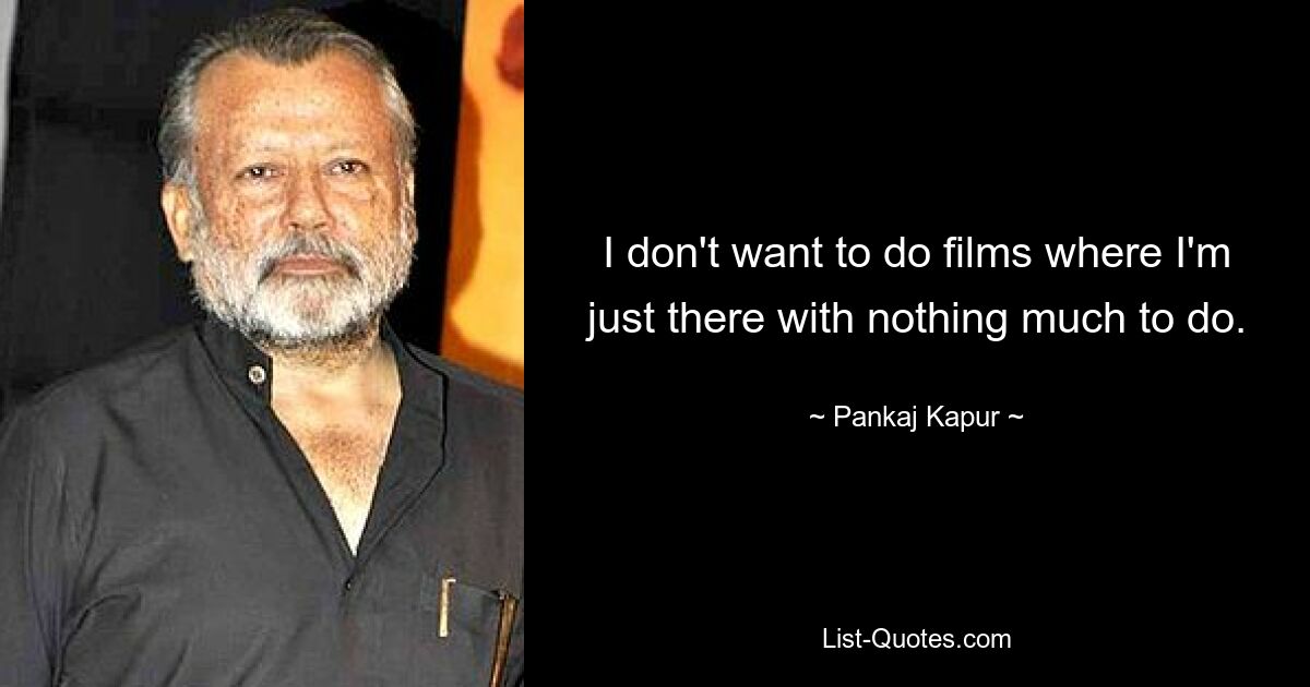 I don't want to do films where I'm just there with nothing much to do. — © Pankaj Kapur