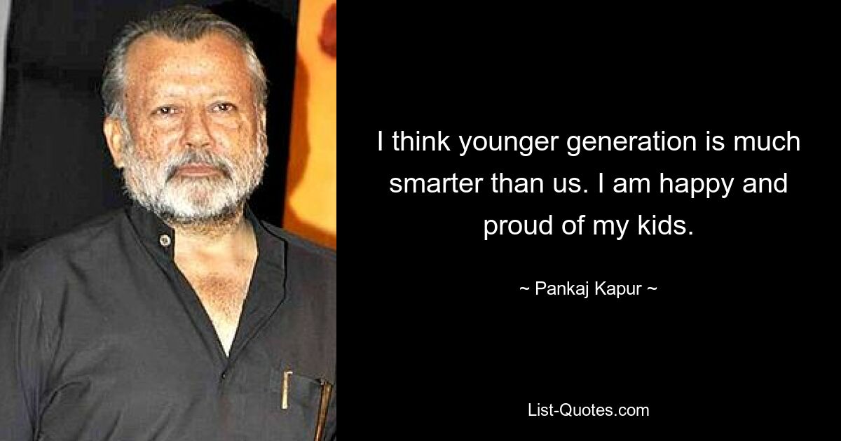 I think younger generation is much smarter than us. I am happy and proud of my kids. — © Pankaj Kapur