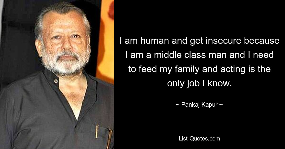 I am human and get insecure because I am a middle class man and I need to feed my family and acting is the only job I know. — © Pankaj Kapur