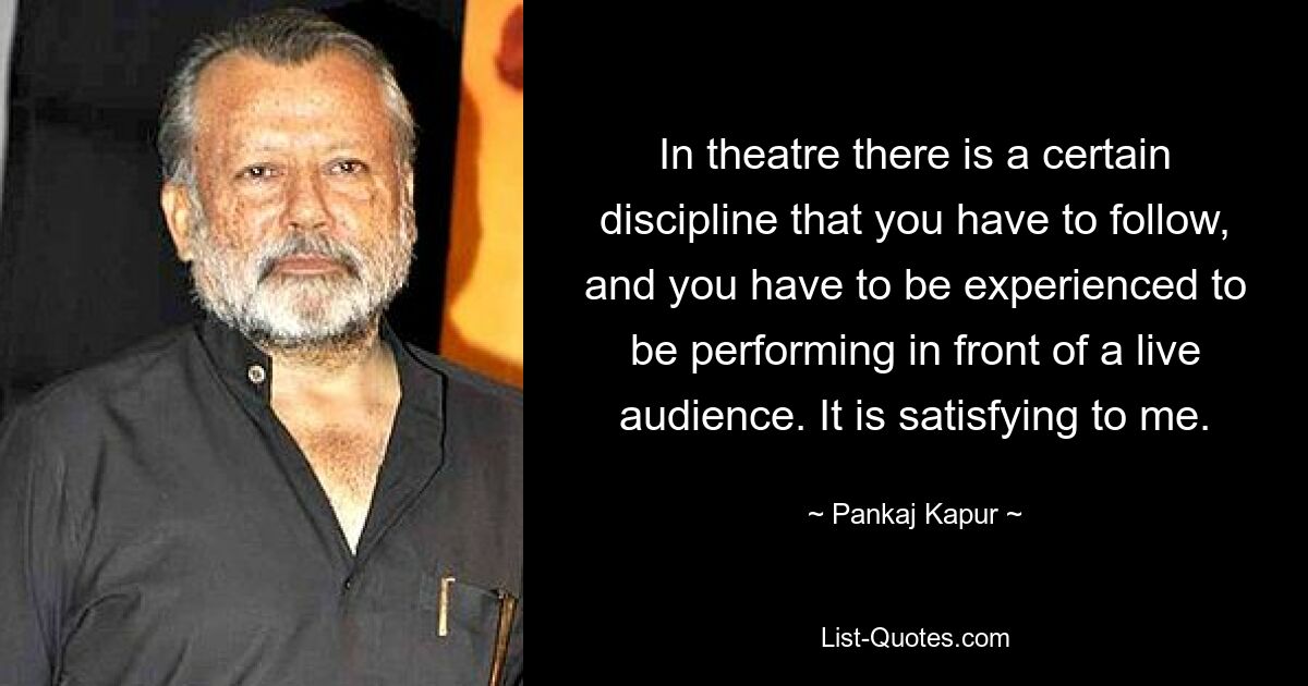 In theatre there is a certain discipline that you have to follow, and you have to be experienced to be performing in front of a live audience. It is satisfying to me. — © Pankaj Kapur