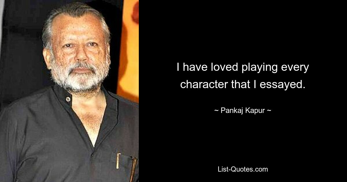 I have loved playing every character that I essayed. — © Pankaj Kapur