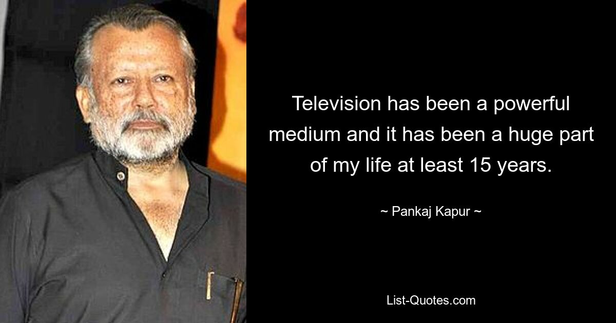 Television has been a powerful medium and it has been a huge part of my life at least 15 years. — © Pankaj Kapur