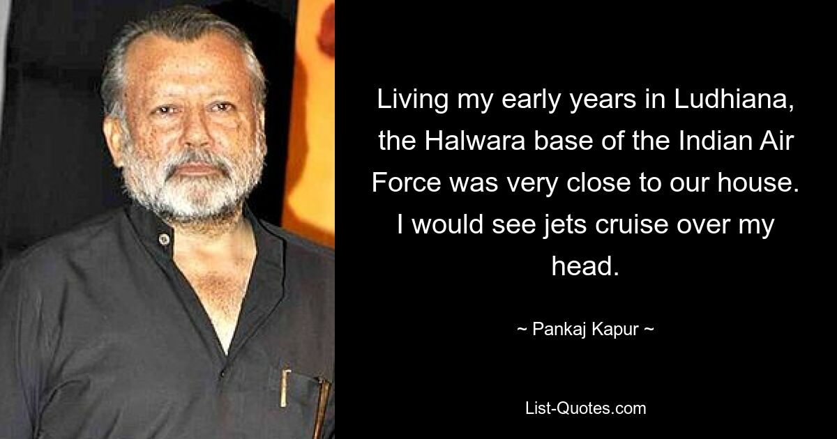 Living my early years in Ludhiana, the Halwara base of the Indian Air Force was very close to our house. I would see jets cruise over my head. — © Pankaj Kapur