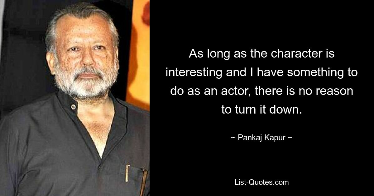 As long as the character is interesting and I have something to do as an actor, there is no reason to turn it down. — © Pankaj Kapur