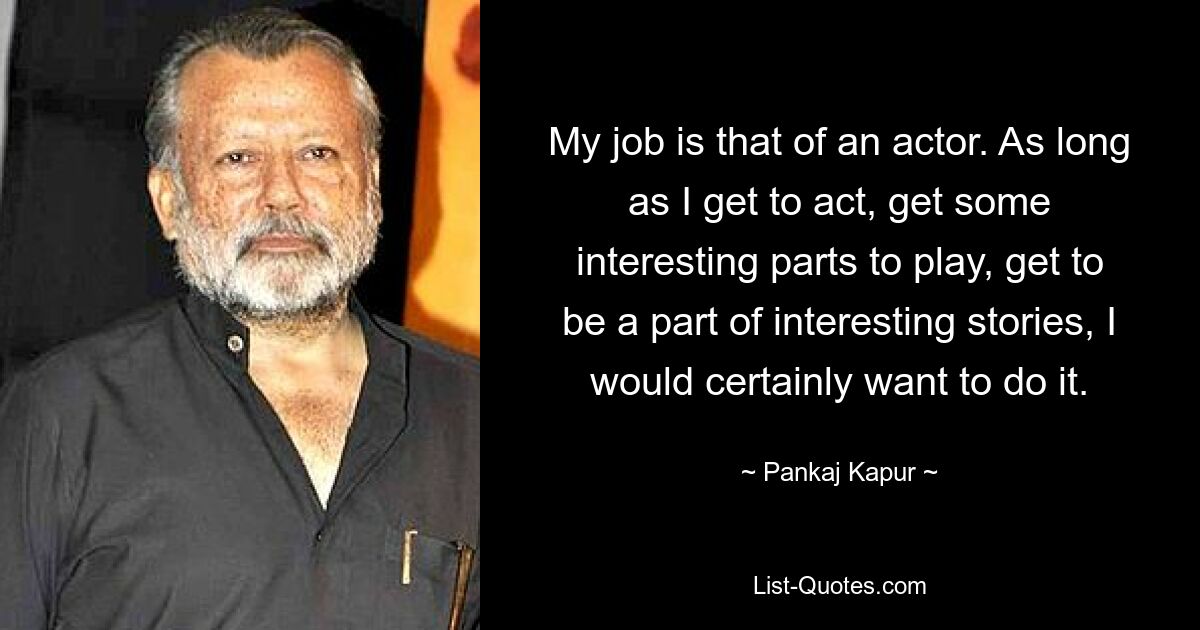 My job is that of an actor. As long as I get to act, get some interesting parts to play, get to be a part of interesting stories, I would certainly want to do it. — © Pankaj Kapur