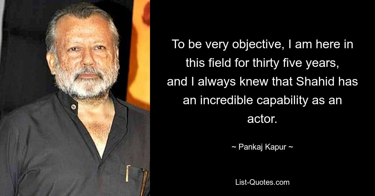 To be very objective, I am here in this field for thirty five years, and I always knew that Shahid has an incredible capability as an actor. — © Pankaj Kapur