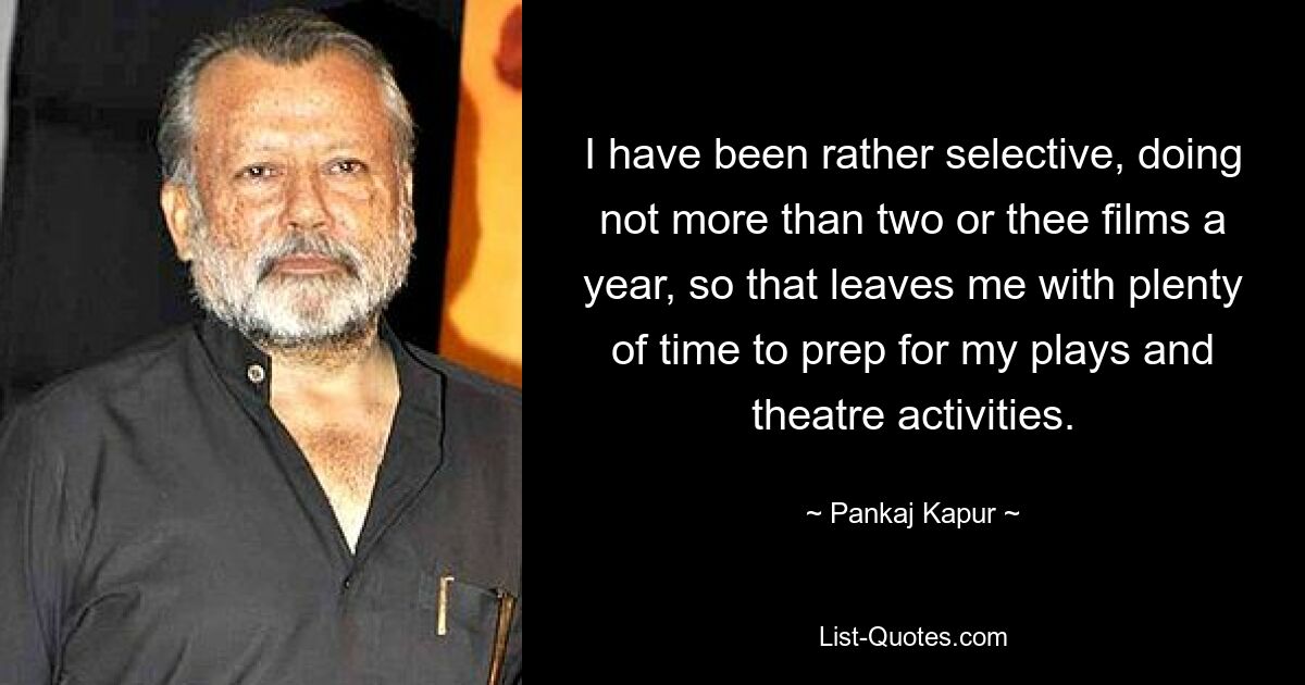 I have been rather selective, doing not more than two or thee films a year, so that leaves me with plenty of time to prep for my plays and theatre activities. — © Pankaj Kapur