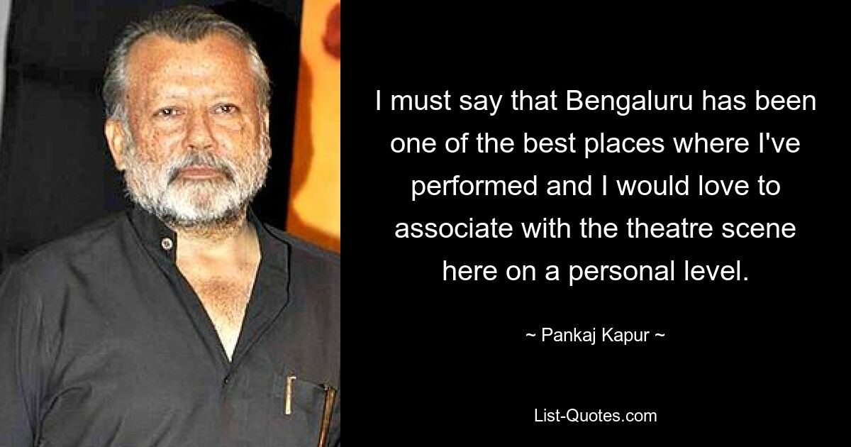 I must say that Bengaluru has been one of the best places where I've performed and I would love to associate with the theatre scene here on a personal level. — © Pankaj Kapur