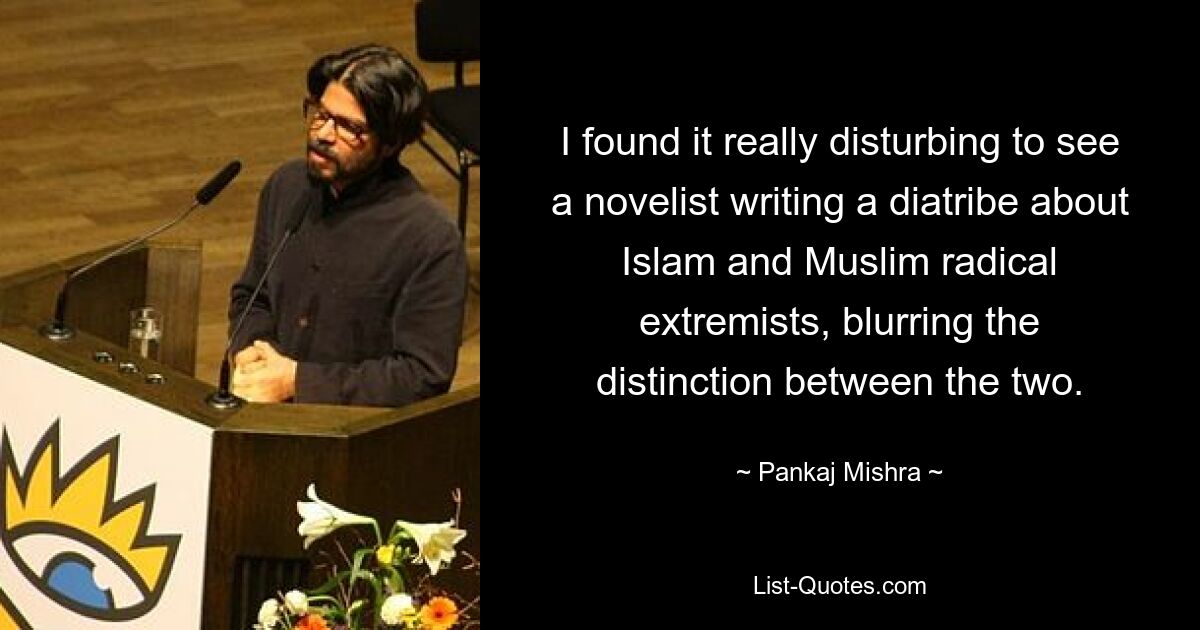 I found it really disturbing to see a novelist writing a diatribe about Islam and Muslim radical extremists, blurring the distinction between the two. — © Pankaj Mishra