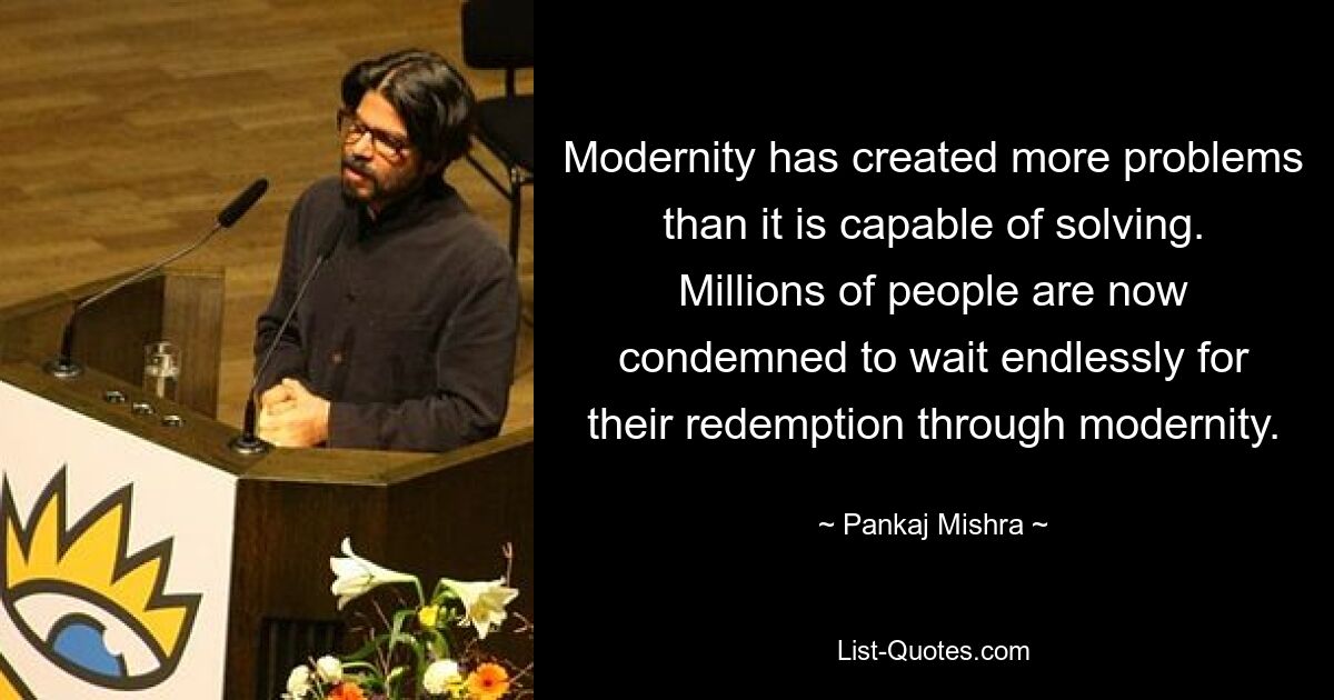 Modernity has created more problems than it is capable of solving. Millions of people are now condemned to wait endlessly for their redemption through modernity. — © Pankaj Mishra