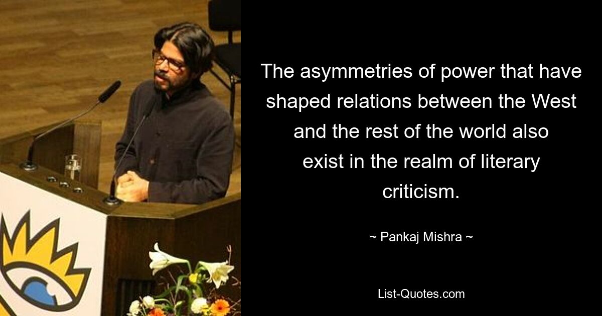 The asymmetries of power that have shaped relations between the West and the rest of the world also exist in the realm of literary criticism. — © Pankaj Mishra