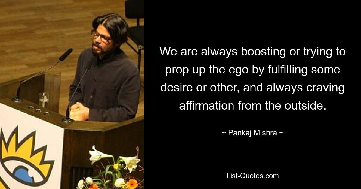 We are always boosting or trying to prop up the ego by fulfilling some desire or other, and always craving affirmation from the outside. — © Pankaj Mishra