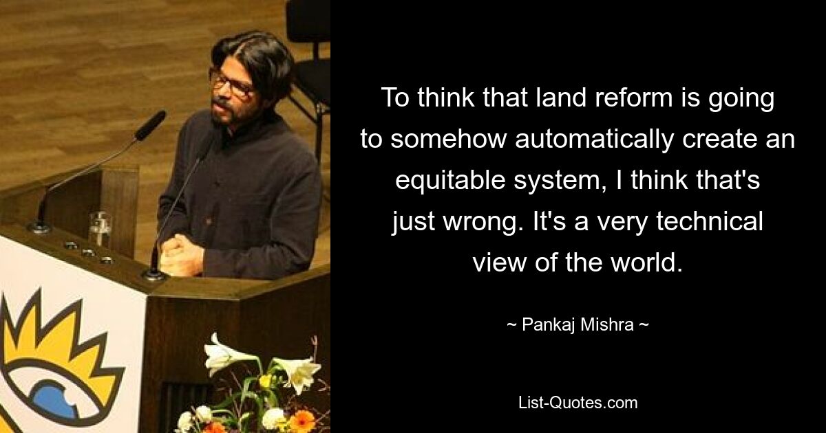 To think that land reform is going to somehow automatically create an equitable system, I think that's just wrong. It's a very technical view of the world. — © Pankaj Mishra