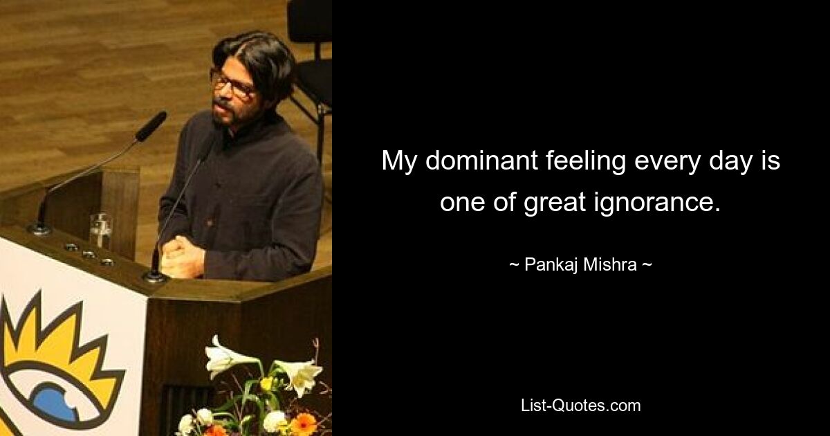 My dominant feeling every day is one of great ignorance. — © Pankaj Mishra