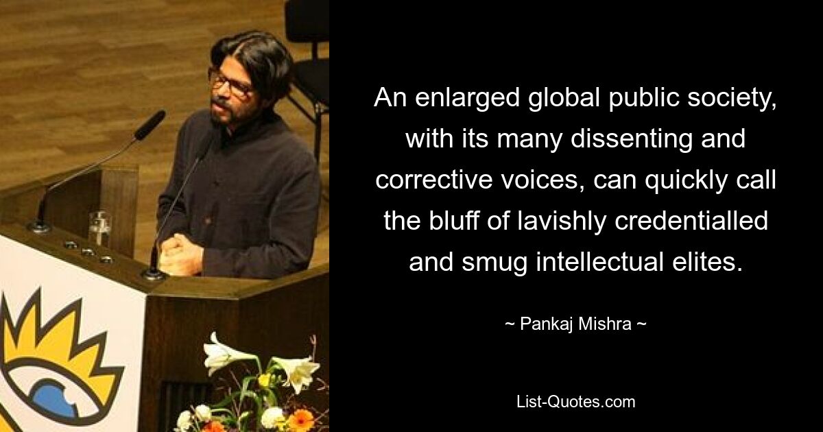 An enlarged global public society, with its many dissenting and corrective voices, can quickly call the bluff of lavishly credentialled and smug intellectual elites. — © Pankaj Mishra