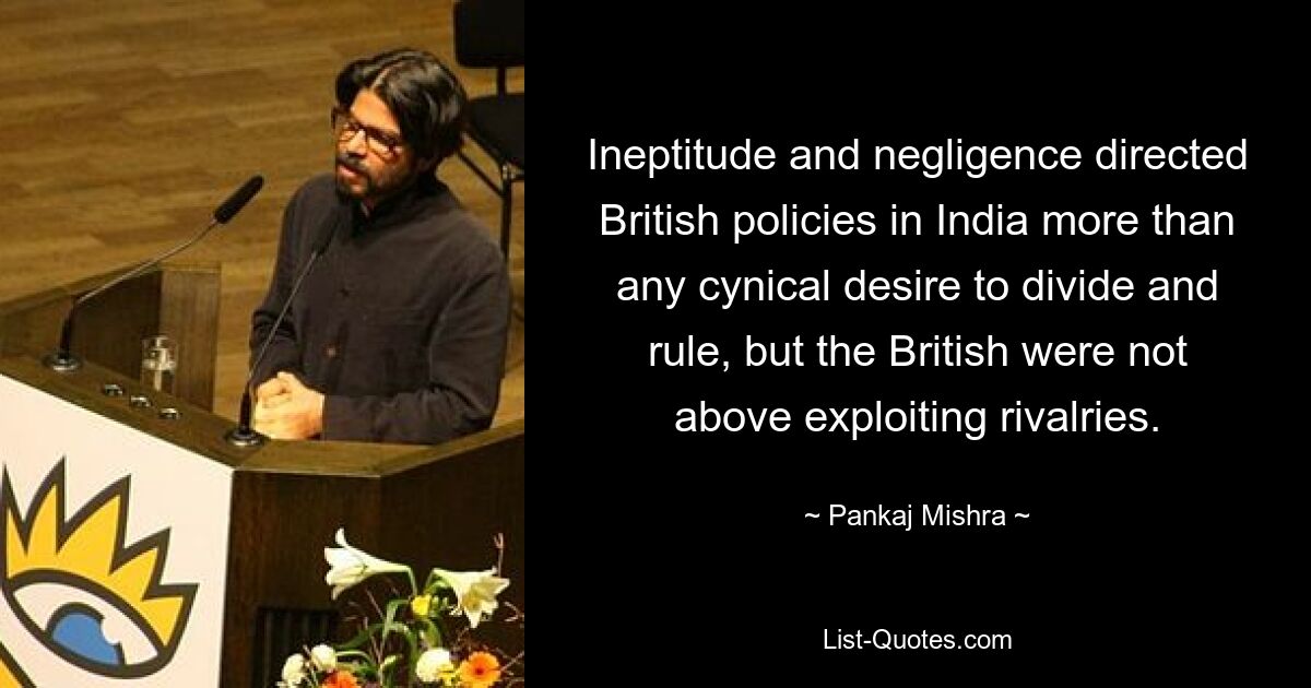 Ineptitude and negligence directed British policies in India more than any cynical desire to divide and rule, but the British were not above exploiting rivalries. — © Pankaj Mishra