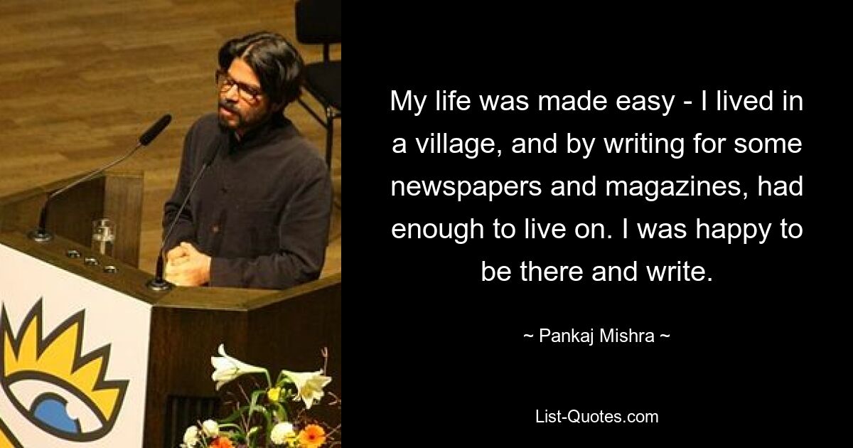 My life was made easy - I lived in a village, and by writing for some newspapers and magazines, had enough to live on. I was happy to be there and write. — © Pankaj Mishra