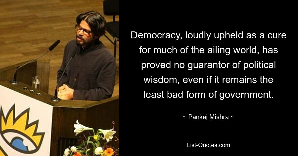 Democracy, loudly upheld as a cure for much of the ailing world, has proved no guarantor of political wisdom, even if it remains the least bad form of government. — © Pankaj Mishra