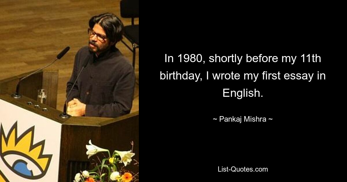 In 1980, shortly before my 11th birthday, I wrote my first essay in English. — © Pankaj Mishra