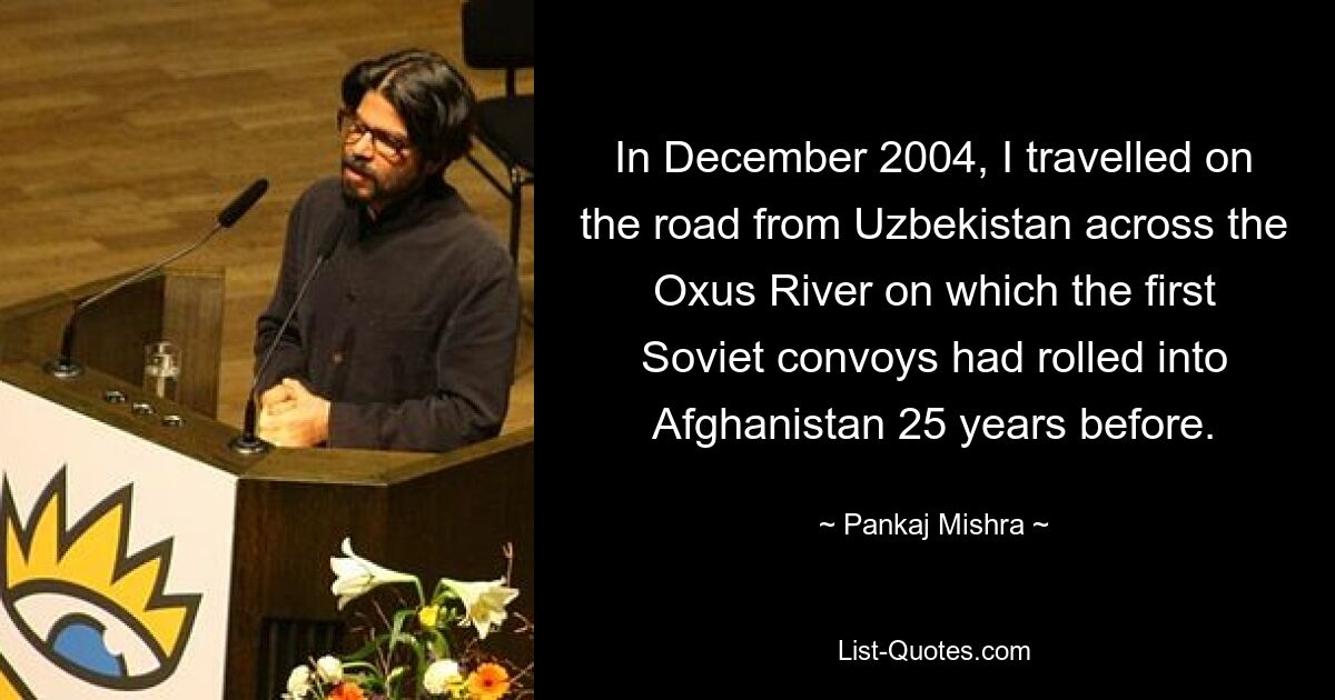 In December 2004, I travelled on the road from Uzbekistan across the Oxus River on which the first Soviet convoys had rolled into Afghanistan 25 years before. — © Pankaj Mishra