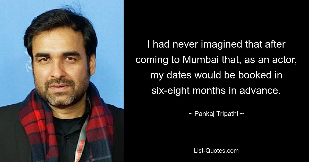 I had never imagined that after coming to Mumbai that, as an actor, my dates would be booked in six-eight months in advance. — © Pankaj Tripathi