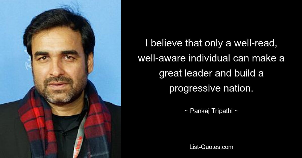 I believe that only a well-read, well-aware individual can make a great leader and build a progressive nation. — © Pankaj Tripathi