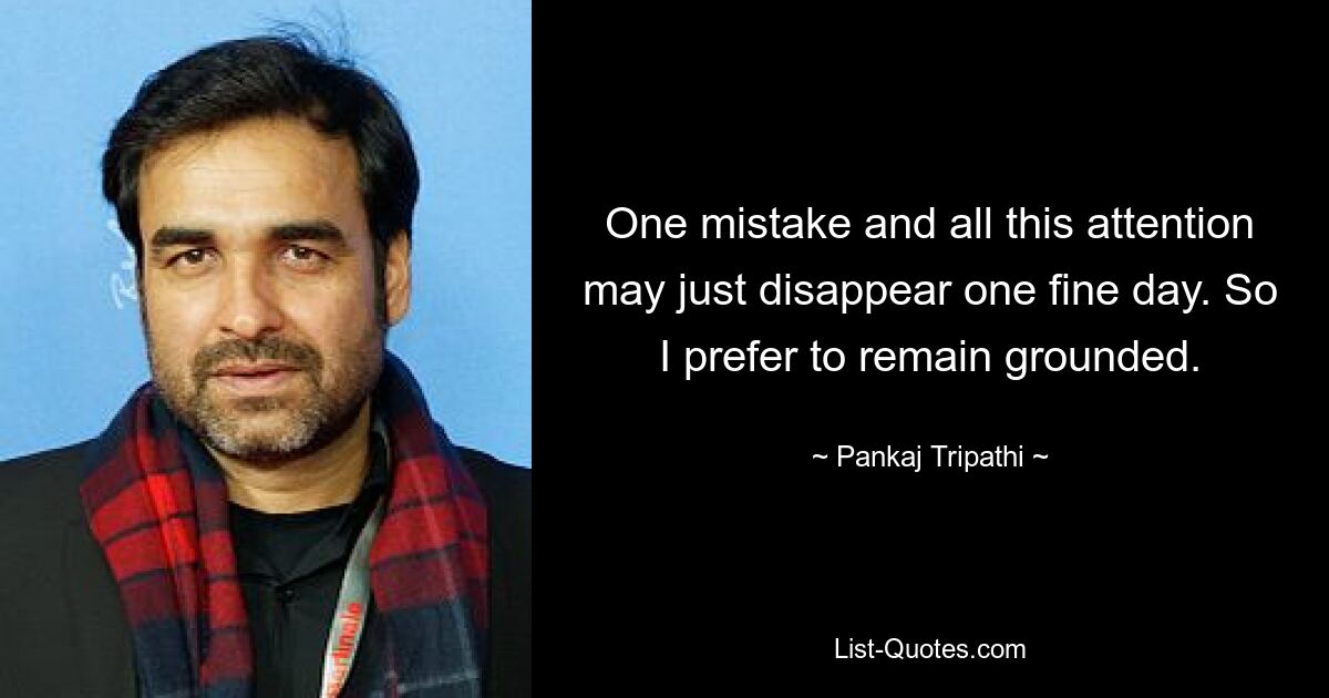 One mistake and all this attention may just disappear one fine day. So I prefer to remain grounded. — © Pankaj Tripathi