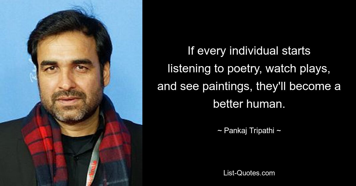 If every individual starts listening to poetry, watch plays, and see paintings, they'll become a better human. — © Pankaj Tripathi