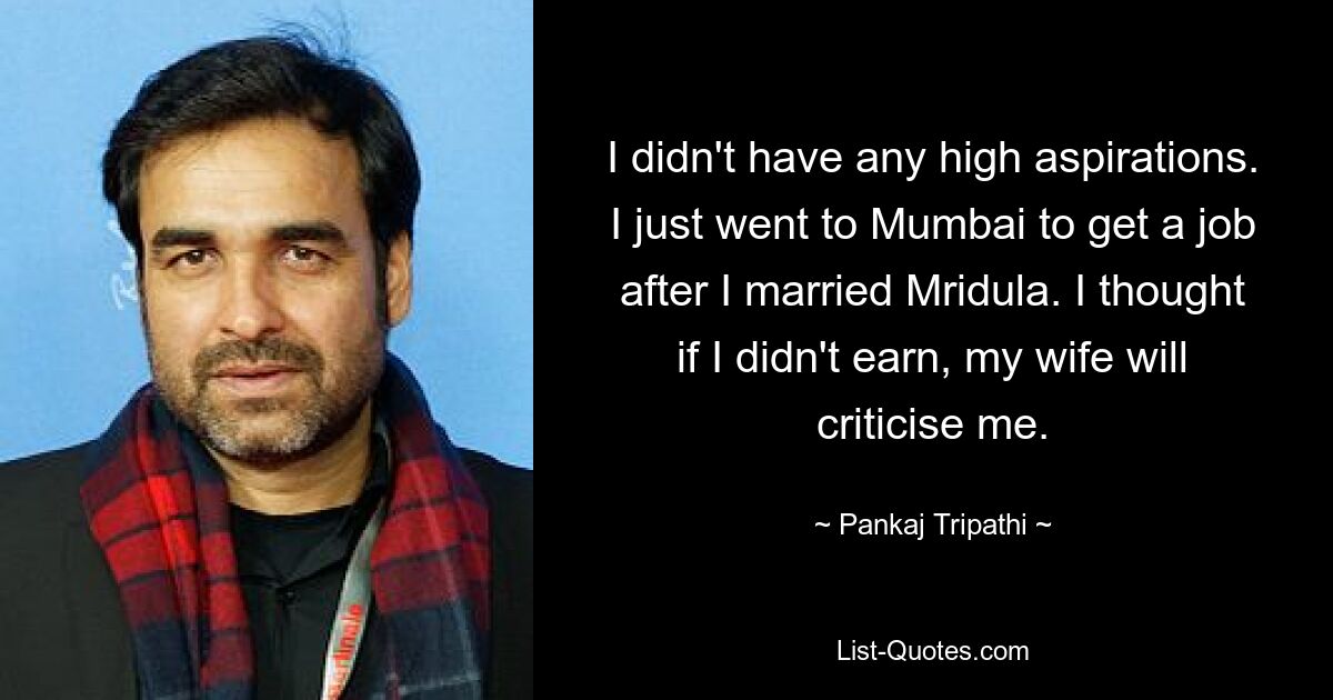 I didn't have any high aspirations. I just went to Mumbai to get a job after I married Mridula. I thought if I didn't earn, my wife will criticise me. — © Pankaj Tripathi