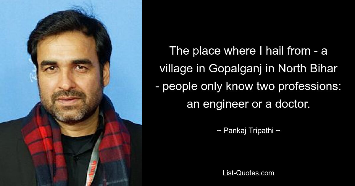 The place where I hail from - a village in Gopalganj in North Bihar - people only know two professions: an engineer or a doctor. — © Pankaj Tripathi